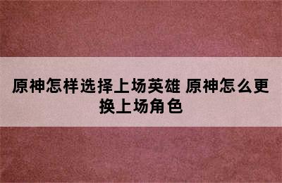 原神怎样选择上场英雄 原神怎么更换上场角色